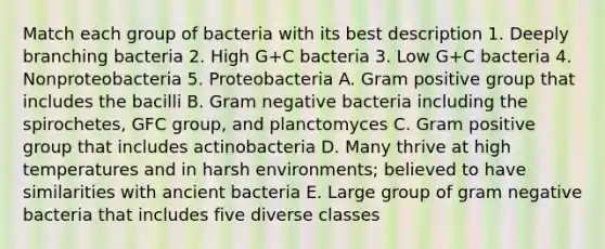 Match each group of bacteria with its best description 1. Deeply branching bacteria 2. High G+C bacteria 3. Low G+C bacteria 4. Nonproteobacteria 5. Proteobacteria A. Gram positive group that includes the bacilli B. Gram negative bacteria including the spirochetes, GFC group, and planctomyces C. Gram positive group that includes actinobacteria D. Many thrive at high temperatures and in harsh environments; believed to have similarities with ancient bacteria E. Large group of gram negative bacteria that includes five diverse classes