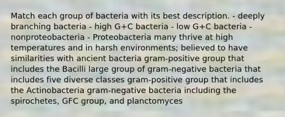 Match each group of bacteria with its best description. - deeply branching bacteria - high G+C bacteria - low G+C bacteria - nonproteobacteria - Proteobacteria many thrive at high temperatures and in harsh environments; believed to have similarities with ancient bacteria gram-positive group that includes the Bacilli large group of gram-negative bacteria that includes five diverse classes gram-positive group that includes the Actinobacteria gram-negative bacteria including the spirochetes, GFC group, and planctomyces