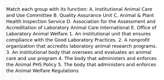 Match each group with its function: A. Institutional Animal Care and Use Committee B. Quality Assurance Unit C. Animal & Plant Health Inspection Service D. Association for the Assessment and Accreditation of Laboratory Animal Care International E. Office of Laboratory Animal Welfare 1. An institutional unit that ensures compliance with the Good Laboratory Practices. 2. A nonprofit organization that accredits laboratory animal research programs. 3. An institutional body that oversees and evaluates an animal care and use program 4. The body that administers and enforces the Animal PHS Policy 5. The body that administers and enforces the Animal Welfare Regulations