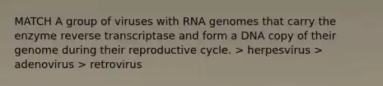 MATCH A group of viruses with RNA genomes that carry the enzyme reverse transcriptase and form a DNA copy of their genome during their reproductive cycle. > herpesvirus > adenovirus > retrovirus