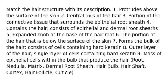 Match the hair structure with its description. 1. Protrudes above the surface of the skin 2. Central axis of the hair 3. Portion of the connective tissue that surrounds the epithelial root sheath 4. Contains the hair; consists of epithelial and dermal root sheaths 5. Expanded knob at the base of the hair root 6. The portion of the hair that is below the surface of the skin 7. Forms the bulk of the hair; consists of cells containing hard keratin 8. Outer layer of the hair; single layer of cells containing hard keratin 9. Mass of epithelial cells within the bulb that produce the hair (Root, Medulla, Matrix, Dermal Root Sheath, Hair Bulb, Hair Shaft, Cortex, Hair Follicle, Cuticle)