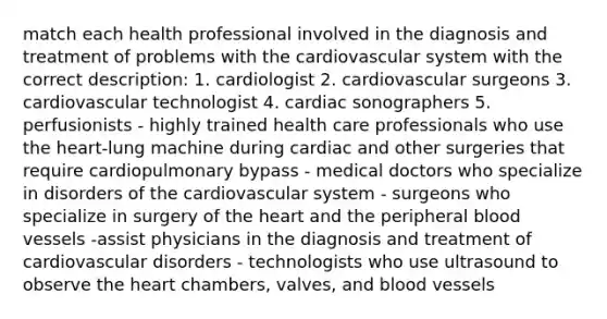 match each health professional involved in the diagnosis and treatment of problems with the cardiovascular system with the correct description: 1. cardiologist 2. cardiovascular surgeons 3. cardiovascular technologist 4. cardiac sonographers 5. perfusionists - highly trained health care professionals who use the heart-lung machine during cardiac and other surgeries that require cardiopulmonary bypass - medical doctors who specialize in disorders of the cardiovascular system - surgeons who specialize in surgery of the heart and the peripheral blood vessels -assist physicians in the diagnosis and treatment of cardiovascular disorders - technologists who use ultrasound to observe the heart chambers, valves, and blood vessels