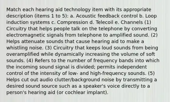 Match each hearing aid technology item with its appropriate description (items 1 to 5): a. Acoustic feedback control b. Loop induction systems c. Compression d. Telecoil e. Channels (1) Circuitry that helps people talk on the telephone by converting electromagnetic signals from telephone to amplified sound. (2) Helps attenuate sounds that cause hearing aid to make a whistling noise. (3) Circuitry that keeps loud sounds from being overamplified while dynamically increasing the volume of soft sounds. (4) Refers to the number of frequency bands into which the incoming sound signal is divided; permits independent control of the intensity of low- and high-frequency sounds. (5) Helps cut out audio clutter/background noise by transmitting a desired sound source such as a speaker's voice directly to a person's hearing aid (or cochlear implant).