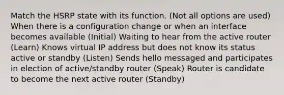 Match the HSRP state with its function. (Not all options are used) When there is a configuration change or when an interface becomes available (Initial) Waiting to hear from the active router (Learn) Knows virtual IP address but does not know its status active or standby (Listen) Sends hello messaged and participates in election of active/standby router (Speak) Router is candidate to become the next active router (Standby)