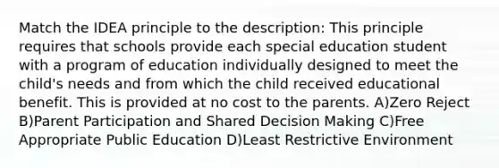 Match the IDEA principle to the description: This principle requires that schools provide each special education student with a program of education individually designed to meet the child's needs and from which the child received educational benefit. This is provided at no cost to the parents. A)Zero Reject B)Parent Participation and Shared <a href='https://www.questionai.com/knowledge/kuI1pP196d-decision-making' class='anchor-knowledge'>decision making</a> C)Free Appropriate Public Education D)Least Restrictive Environment