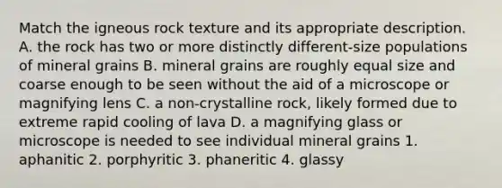 Match the igneous rock texture and its appropriate description. A. the rock has two or more distinctly different-size populations of mineral grains B. mineral grains are roughly equal size and coarse enough to be seen without the aid of a microscope or magnifying lens C. a non-crystalline rock, likely formed due to extreme rapid cooling of lava D. a magnifying glass or microscope is needed to see individual mineral grains 1. aphanitic 2. porphyritic 3. phaneritic 4. glassy