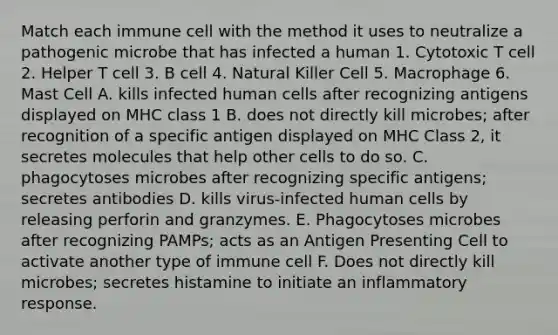 Match each immune cell with the method it uses to neutralize a pathogenic microbe that has infected a human 1. Cytotoxic T cell 2. Helper T cell 3. B cell 4. Natural Killer Cell 5. Macrophage 6. Mast Cell A. kills infected human cells after recognizing antigens displayed on MHC class 1 B. does not directly kill microbes; after recognition of a specific antigen displayed on MHC Class 2, it secretes molecules that help other cells to do so. C. phagocytoses microbes after recognizing specific antigens; secretes antibodies D. kills virus-infected human cells by releasing perforin and granzymes. E. Phagocytoses microbes after recognizing PAMPs; acts as an Antigen Presenting Cell to activate another type of immune cell F. Does not directly kill microbes; secretes histamine to initiate an inflammatory response.