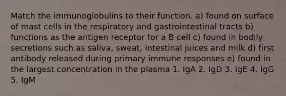 Match the immunoglobulins to their function. a) found on surface of mast cells in the respiratory and gastrointestinal tracts b) functions as the antigen receptor for a B cell c) found in bodily secretions such as saliva, sweat, intestinal juices and milk d) first antibody released during primary immune responses e) found in the largest concentration in the plasma 1. IgA 2. IgD 3. IgE 4. IgG 5. IgM