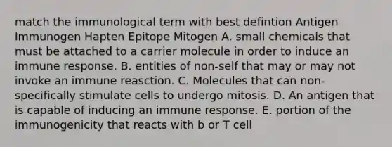 match the immunological term with best defintion Antigen Immunogen Hapten Epitope Mitogen A. small chemicals that must be attached to a carrier molecule in order to induce an immune response. B. entities of non-self that may or may not invoke an immune reasction. C. Molecules that can non-specifically stimulate cells to undergo mitosis. D. An antigen that is capable of inducing an immune response. E. portion of the immunogenicity that reacts with b or T cell