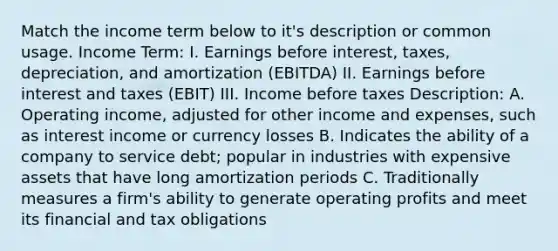 Match the income term below to it's description or common usage. Income Term: I. Earnings before interest, taxes, depreciation, and amortization (EBITDA) II. Earnings before interest and taxes (EBIT) III. Income before taxes Description: A. Operating income, adjusted for other income and expenses, such as interest income or currency losses B. Indicates the ability of a company to service debt; popular in industries with expensive assets that have long amortization periods C. Traditionally measures a firm's ability to generate operating profits and meet its financial and tax obligations