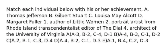 Match each individual below with his or her achievement. A. Thomas Jefferson B. Gilbert Stuart C. Louisa May Alcott D. Margaret Fuller 1. author of Little Women 2. portrait artist from Rhode Island transcendentalist editor of The Dial 4. architect of the University of Virginia A)A-3, B-2, C-4, D-1 B)A-4, B-3, C-1, D-2 C)A-2, B-1, C-3, D-4 D)A-4, B-2, C-1, D-3 E)A-1, B-4, C-2, D-3