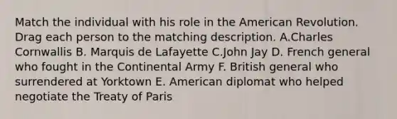 Match the individual with his role in the American Revolution. Drag each person to the matching description. A.Charles Cornwallis B. Marquis de Lafayette C.John Jay D. French general who fought in the Continental Army F. British general who surrendered at Yorktown E. American diplomat who helped negotiate the Treaty of Paris