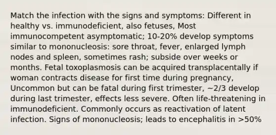 Match the infection with the signs and symptoms: Different in healthy vs. immunodeficient, also fetuses, Most immunocompetent asymptomatic; 10-20% develop symptoms similar to mononucleosis: sore throat, fever, enlarged lymph nodes and spleen, sometimes rash; subside over weeks or months. Fetal toxoplasmosis can be acquired transplacentally if woman contracts disease for first time during pregnancy, Uncommon but can be fatal during first trimester, ~2/3 develop during last trimester, effects less severe. Often life-threatening in immunodeficient. Commonly occurs as reactivation of latent infection. Signs of mononucleosis; leads to encephalitis in >50%