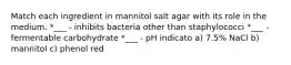 Match each ingredient in mannitol salt agar with its role in the medium. *___ - inhibits bacteria other than staphylococci *___ - fermentable carbohydrate *___ - pH indicato a) 7.5% NaCl b) mannitol c) phenol red