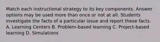 Match each instructional strategy to its key components. Answer options may be used more than once or not at all. Students investigate the facts of a particular issue and report these facts. A. Learning Centers B. Problem-based learning C. Project-based learning D. Simulations