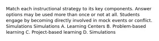 Match each instructional strategy to its key components. Answer options may be used more than once or not at all. Students engage by becoming directly involved in mock events or conflict. Simulations Simulations A. Learning Centers B. Problem-based learning C. Project-based learning D. Simulations