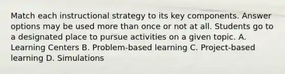 Match each instructional strategy to its key components. Answer options may be used more than once or not at all. Students go to a designated place to pursue activities on a given topic. A. Learning Centers B. Problem-based learning C. Project-based learning D. Simulations