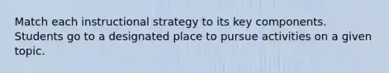 Match each instructional strategy to its key components. Students go to a designated place to pursue activities on a given topic.