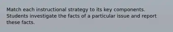 Match each instructional strategy to its key components. Students investigate the facts of a particular issue and report these facts.