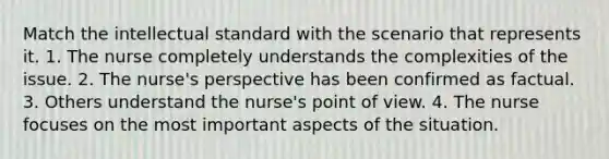 Match the intellectual standard with the scenario that represents it. 1. The nurse completely understands the complexities of the issue. 2. The nurse's perspective has been confirmed as factual. 3. Others understand the nurse's point of view. 4. The nurse focuses on the most important aspects of the situation.