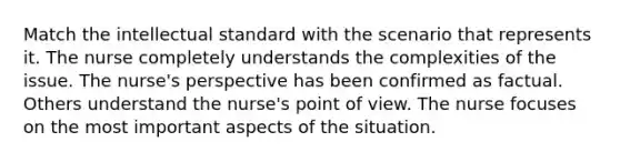 Match the intellectual standard with the scenario that represents it. The nurse completely understands the complexities of the issue. The nurse's perspective has been confirmed as factual. Others understand the nurse's point of view. The nurse focuses on the most important aspects of the situation.