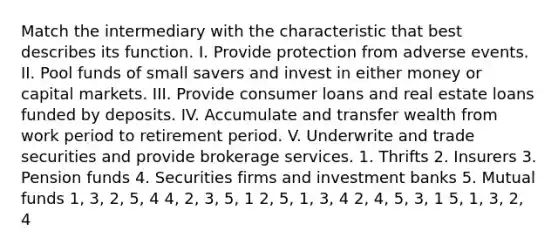 Match the intermediary with the characteristic that best describes its function. I. Provide protection from adverse events. II. Pool funds of small savers and invest in either money or capital markets. III. Provide consumer loans and real estate loans funded by deposits. IV. Accumulate and transfer wealth from work period to retirement period. V. Underwrite and trade securities and provide brokerage services. 1. Thrifts 2. Insurers 3. Pension funds 4. Securities firms and investment banks 5. Mutual funds 1, 3, 2, 5, 4 4, 2, 3, 5, 1 2, 5, 1, 3, 4 2, 4, 5, 3, 1 5, 1, 3, 2, 4