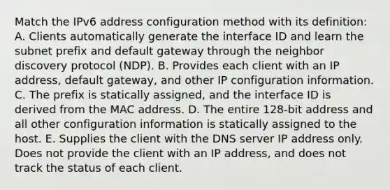 Match the IPv6 address configuration method with its definition: A. Clients automatically generate the interface ID and learn the subnet prefix and default gateway through the neighbor discovery protocol (NDP). B. Provides each client with an IP address, default gateway, and other IP configuration information. C. The prefix is statically assigned, and the interface ID is derived from the MAC address. D. The entire 128-bit address and all other configuration information is statically assigned to the host. E. Supplies the client with the DNS server IP address only. Does not provide the client with an IP address, and does not track the status of each client.