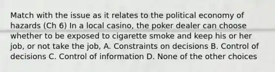 Match with the issue as it relates to the political economy of hazards (Ch 6) In a local casino, the poker dealer can choose whether to be exposed to cigarette smoke and keep his or her job, or not take the job, A. Constraints on decisions B. Control of decisions C. Control of information D. None of the other choices