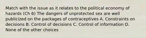 Match with the issue as it relates to the political economy of hazards (Ch 6) The dangers of unprotected sex are well publicized on the packages of contraceptives A. Constraints on decisions B. Control of decisions C. Control of information D. None of the other choices