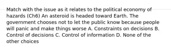 Match with the issue as it relates to the political economy of hazards (Ch6) An asteroid is headed toward Earth. The government chooses not to let the public know because people will panic and make things worse A. Constraints on decisions B. Control of decisions C. Control of information D. None of the other choices