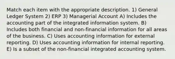 Match each item with the appropriate description. 1) General Ledger System 2) ERP 3) Managerial Account A) Includes the accounting part of the integrated information system. B) Includes both financial and non-financial information for all areas of the business. C) Uses accounting information for external reporting. D) Uses accounting information for internal reporting. E) Is a subset of the non-financial integrated accounting system.