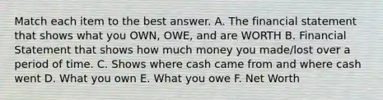 Match each item to the best answer. A. The financial statement that shows what you OWN, OWE, and are WORTH B. Financial Statement that shows how much money you made/lost over a period of time. C. Shows where cash came from and where cash went D. What you own E. What you owe F. Net Worth