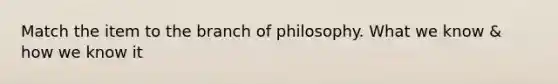 Match the item to the branch of philosophy. What we know & how we know it