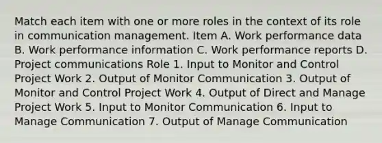 Match each item with one or more roles in the context of its role in communication management. Item A. Work performance data B. Work performance information C. Work performance reports D. Project communications Role 1. Input to Monitor and Control Project Work 2. Output of Monitor Communication 3. Output of Monitor and Control Project Work 4. Output of Direct and Manage Project Work 5. Input to Monitor Communication 6. Input to Manage Communication 7. Output of Manage Communication