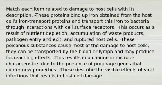 Match each item related to damage to host cells with its description. -These proteins bind up iron obtained from the host cell's iron-transport proteins and transport this iron to bacteria through interactions with cell surface receptors. -This occurs as a result of nutrient depletion, accumulation of waste products, pathogen entry and exit, and ruptured host cells. -These poisonous substances cause most of the damage to host cells; they can be transported by the blood or lymph and may produce far-reaching effects. -This results in a change in microbe characteristics due to the presence of prophage genes that confer new properties. -These describe the visible effects of viral infections that results in host cell damage.