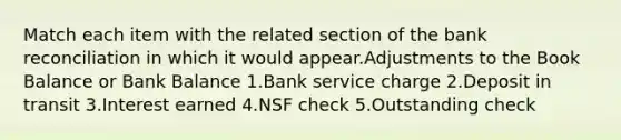 Match each item with the related section of the bank reconciliation in which it would appear.Adjustments to the Book Balance or Bank Balance 1.Bank service charge 2.Deposit in transit 3.Interest earned 4.NSF check 5.Outstanding check