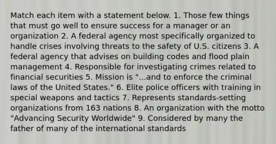 Match each item with a statement below. 1. Those few things that must go well to ensure success for a manager or an organization 2. A federal agency most specifically organized to handle crises involving threats to the safety of U.S. citizens 3. A federal agency that advises on building codes and flood plain management 4. Responsible for investigating crimes related to financial securities 5. Mission is "...and to enforce the criminal laws of the United States." 6. Elite police officers with training in special weapons and tactics 7. Represents standards-setting organizations from 163 nations 8. An organization with the motto "Advancing Security Worldwide" 9. Considered by many the father of many of the international standards