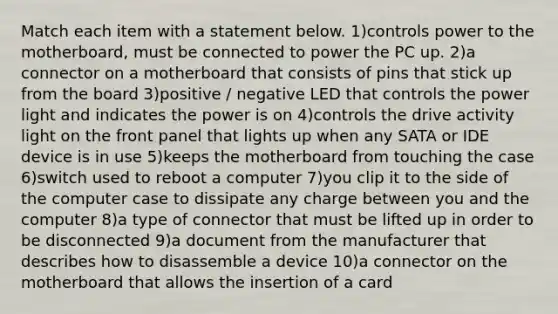 Match each item with a statement below. 1)controls power to the motherboard, must be connected to power the PC up. 2)a connector on a motherboard that consists of pins that stick up from the board 3)positive / negative LED that controls the power light and indicates the power is on 4)controls the drive activity light on the front panel that lights up when any SATA or IDE device is in use 5)keeps the motherboard from touching the case 6)switch used to reboot a computer 7)you clip it to the side of the computer case to dissipate any charge between you and the computer 8)a type of connector that must be lifted up in order to be disconnected 9)a document from the manufacturer that describes how to disassemble a device 10)a connector on the motherboard that allows the insertion of a card