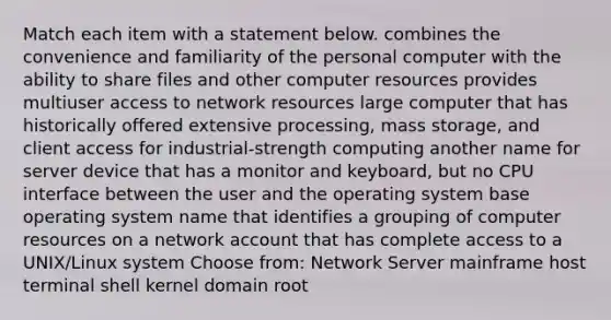 Match each item with a statement below. combines the convenience and familiarity of the personal computer with the ability to share files and other computer resources provides multiuser access to network resources large computer that has historically offered extensive processing, mass storage, and client access for industrial-strength computing another name for server device that has a monitor and keyboard, but no CPU interface between the user and the operating system base operating system name that identifies a grouping of computer resources on a network account that has complete access to a UNIX/Linux system Choose from: Network Server mainframe host terminal shell kernel domain root