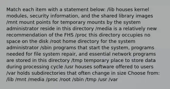 Match each item with a statement below: /lib houses kernel modules, security information, and the shared library images /mnt mount points for temporary mounts by the system administrator reside in this directory /media is a relatively new recommendation of the FHS /proc this directory occupies no space on the disk /root home directory for the system administrator /sbin programs that start the system, programs needed for file system repair, and essential network programs are stored in this directory /tmp temporary place to store data during processing cycle /usr houses software offered to users /var holds subdirectories that often change in size Choose from: /lib /mnt /media /proc /root /sbin /tmp /usr /var