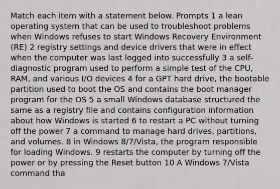 Match each item with a statement below. Prompts 1 a lean operating system that can be used to troubleshoot problems when Windows refuses to start Windows Recovery Environment (RE) 2 registry settings and device drivers that were in effect when the computer was last logged into successfully 3 a self-diagnostic program used to perform a simple test of the CPU, RAM, and various I/O devices 4 for a GPT hard drive, the bootable partition used to boot the OS and contains the boot manager program for the OS 5 a small Windows database structured the same as a registry file and contains configuration information about how Windows is started 6 to restart a PC without turning off the power 7 a command to manage hard drives, partitions, and volumes. 8 in Windows 8/7/Vista, the program responsible for loading Windows. 9 restarts the computer by turning off the power or by pressing the Reset button 10 A Windows 7/Vista command tha