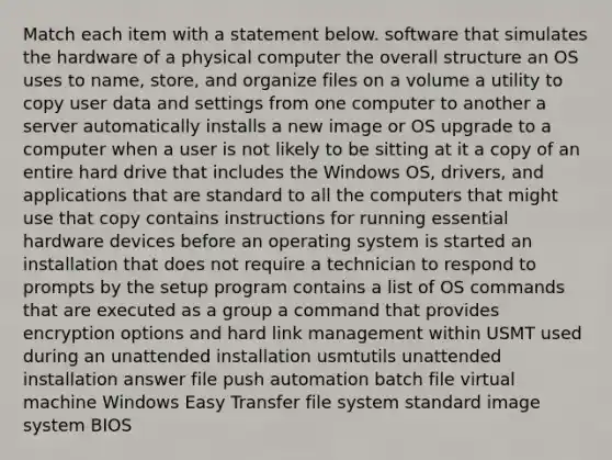 Match each item with a statement below. software that simulates the hardware of a physical computer the overall structure an OS uses to name, store, and organize files on a volume a utility to copy user data and settings from one computer to another a server automatically installs a new image or OS upgrade to a computer when a user is not likely to be sitting at it a copy of an entire hard drive that includes the Windows OS, drivers, and applications that are standard to all the computers that might use that copy contains instructions for running essential hardware devices before an operating system is started an installation that does not require a technician to respond to prompts by the setup program contains a list of OS commands that are executed as a group a command that provides encryption options and hard link management within USMT used during an unattended installation usmtutils unattended installation answer file push automation batch file virtual machine Windows Easy Transfer file system standard image system BIOS