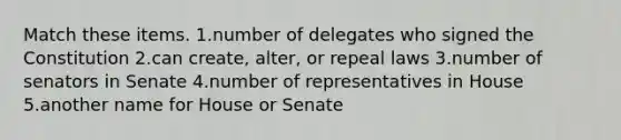 Match these items. 1.number of delegates who signed the Constitution 2.can create, alter, or repeal laws 3.number of senators in Senate 4.number of representatives in House 5.another name for House or Senate