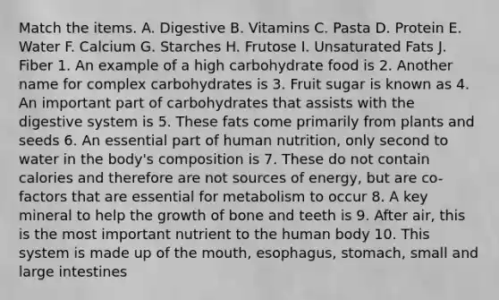 Match the items. A. Digestive B. Vitamins C. Pasta D. Protein E. Water F. Calcium G. Starches H. Frutose I. Unsaturated Fats J. Fiber 1. An example of a high carbohydrate food is 2. Another name for complex carbohydrates is 3. Fruit sugar is known as 4. An important part of carbohydrates that assists with the digestive system is 5. These fats come primarily from plants and seeds 6. An essential part of human nutrition, only second to water in the body's composition is 7. These do not contain calories and therefore are not sources of energy, but are co-factors that are essential for metabolism to occur 8. A key mineral to help the growth of bone and teeth is 9. After air, this is the most important nutrient to the human body 10. This system is made up of the mouth, esophagus, stomach, small and large intestines