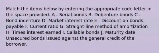 Match the items below by entering the appropriate code letter in the space provided. A - Serial bonds B- Debenture bonds C - Bond indenture D- Market interest rate E - Discount on bonds payable F. Current ratio G. Straight-line method of amortization H. Times interest earned I. Callable bonds J. Maturity date Unsecured bonds issued against the general credit of the borrower.