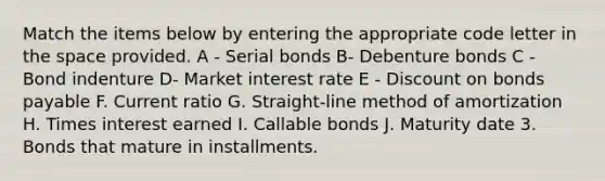 Match the items below by entering the appropriate code letter in the space provided. A - Serial bonds B- Debenture bonds C - Bond indenture D- Market interest rate E - Discount on bonds payable F. Current ratio G. Straight-line method of amortization H. Times interest earned I. Callable bonds J. Maturity date 3. Bonds that mature in installments.