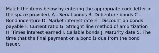 Match the items below by entering the appropriate code letter in the space provided. A - Serial bonds B- Debenture bonds C - Bond indenture D- Market interest rate E - Discount on bonds payable F. Current ratio G. Straight-line method of amortization H. Times interest earned I. Callable bonds J. Maturity date 5. The time that the final payment on a bond is due from the bond issuer.