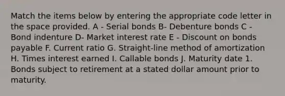 Match the items below by entering the appropriate code letter in the space provided. A - Serial bonds B- Debenture bonds C - Bond indenture D- Market interest rate E - Discount on bonds payable F. Current ratio G. Straight-line method of amortization H. Times interest earned I. Callable bonds J. Maturity date 1. Bonds subject to retirement at a stated dollar amount prior to maturity.