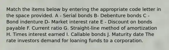 Match the items below by entering the appropriate code letter in the space provided. A - Serial bonds B- Debenture bonds C - Bond indenture D- Market interest rate E - Discount on bonds payable F. Current ratio G. Straight-line method of amortization H. Times interest earned I. Callable bonds J. Maturity date The rate investors demand for loaning funds to a corporation.