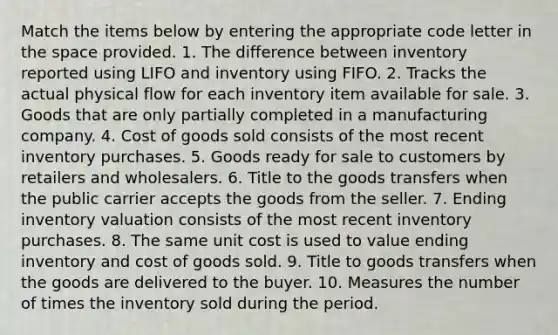 Match the items below by entering the appropriate code letter in the space provided. 1. The difference between inventory reported using LIFO and inventory using FIFO. 2. Tracks the actual physical flow for each inventory item available for sale. 3. Goods that are only partially completed in a manufacturing company. 4. Cost of goods sold consists of the most recent inventory purchases. 5. Goods ready for sale to customers by retailers and wholesalers. 6. Title to the goods transfers when the public carrier accepts the goods from the seller. 7. Ending inventory valuation consists of the most recent inventory purchases. 8. The same unit cost is used to value ending inventory and cost of goods sold. 9. Title to goods transfers when the goods are delivered to the buyer. 10. Measures the number of times the inventory sold during the period.